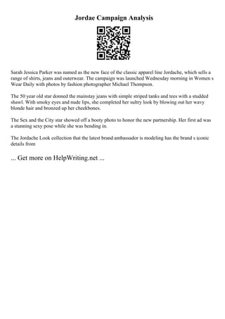 Jordae Campaign Analysis
Sarah Jessica Parker was named as the new face of the classic apparel line Jordache, which sells a
range of shirts, jeans and outerwear. The campaign was launched Wednesday morning in Women s
Wear Daily with photos by fashion photographer Michael Thompson.
The 50 year old star donned the mainstay jeans with simple striped tanks and tees with a studded
shawl. With smoky eyes and nude lips, she completed her sultry look by blowing out her wavy
blonde hair and bronzed up her cheekbones.
The Sex and the City star showed off a booty photo to honor the new partnership. Her first ad was
a stunning sexy pose while she was bending in.
The Jordache Look collection that the latest brand ambassador is modeling has the brand s iconic
details from
... Get more on HelpWriting.net ...
 