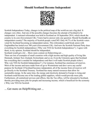 Should Scotland Become Independent
Scottish Independence Today, changes in the political map of the world are not a big deal. It
changes very often. And one of the possible changes becomes the attempt of Scotland to be
independent. A national referendum was held in Scotland on 18 September 2014, which shook the
country to its core (Government UK). Voters had to answer only one question: Should Scotlandbe an
independent country? The majority of Scottish people voted NO. Only 44.7% of the Scottish voters
voted for Scotland becoming an independent nation. This referendum could break union with
Englandthat has lasted over 300 years (Government UK). And now the Scottish National Party does
everything for Scottish independence ( Why vote YES for Scottish Independence? ). I agree with
them; in my opinion, Scotland should be independent.
Scotland would get a lot ... Show more content on Helpwriting.net ...
There are lots of examples of small countries with a high income and high quality of living like
Denmark, Ireland, New Zealand, Switzerland, and so on. Even the Unionists agree that Scotland
has everything that is needed for independence and that it will make Scottish people richer (
Why vote YES for Scottish Independence? ). For instance, Scotland has enormous oil reserves.
Most of the income and taxes made from oil go to Westminster and don t serve any useful
purpose for Scotland. If Scotland becomes independent, all of the income from oil reserves will
go directly to the Scotland Treasury. Scotland has many natural resources that allow for
sustainable energy. In the same time, the energy and electricity demand in Europe is rising and
Scotland could become one of the leading global suppliers, which would provide more jobs.
Furthermore, all centralized services and offices, like the Tax office, will be relocated to Scotland,
thereby providing more jobs for people and increasing income, which is beneficial for the economy
( Why vote YES for Scottish
... Get more on HelpWriting.net ...
 