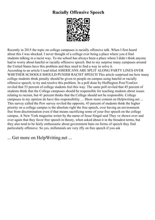 Racially Offensive Speech
Recently in 2015 the topic on college campuses is racially offensive talk. When I first heard
about this I was shocked. I never thought of a college ever being a place where you d find
students talking in a racist way. To me school has always been a place where I didn t think anyone
had to worry about hateful or racially offensive speech. But to my surprise many campuses around
the United States have this problem and they need to find a way to solve it.
According to an article I read titled AMERICANS ARE SPLIT ALONG PARTY LINES OVER
WHETHER SCHOOLS SHOULD PUNISH RACIST SPEECH This article surprised me how many
college students think penalty should be given to people on campus using hateful or racially
offensive speech, to try and resolve this problem. In a poll done by Huffington Post/YouGov
reviled that 53 percent of college students feel this way. The same poll reviled that 45 percent of
students think that the College campuses should be responsible for teaching students about issues
relating to racism, but 41 percent thinks that the College should not be responsible. College
campuses in my opinion do have this responsibility. ... Show more content on Helpwriting.net ...
This survey called the Pew survey reviled the opposite, 43 percent of students think the higher
priority on a college campus is the absolute right the free speech, over having an environment
free from discrimination even if that means sacrificing some of your free speech on the college
campus. A New York magazine writer by the name of Jesse Singal said They ve shown over and
over again that they favor free speech in theory, when asked about it in the broadest terms, but
they also tend to be fairly enthusiastic about government bans on forms of speech they find
particularly offensive. So yes, millennials are very iffy on free speech if you ask
... Get more on HelpWriting.net ...
 