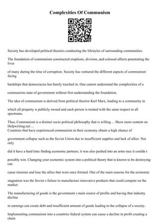 Complexities Of Communism
Society has developed political theories conducting the lifestyles of surrounding communities.
The foundation of communism constructed eruptions, division, and colossal affects penetrating the
lives
of many during the time of corruption. Society has ventured the different aspects of communism`
facing
hardships that democracies has barely touched in. One cannot understand the complexities of a
communism state of government without first understanding the foundation.
The idea of communism is derived from political theorist Karl Marx, leading to a community in
which all property is publicly owned and each person is treated with the same respect in all
spectrums.
Thus, Communism is a distinct socio political philosophy that is willing ... Show more content on
Helpwriting.net ...
Countries that have experienced communism in their economy obtain a high chance of
government collapse such as the Soviet Union due to insufficient supplies and lack of allies. Not
only
did it have a hard time finding economic partners, it was also pushed into an arms race it couldn t
possibly win. Changing your economic system into a political theory that is known to be destroying
can
cause tensions and lose the allies that were once formed. One of the main reasons for the economic
stagnation was the Soviet s failure to manufacture innovative products that could compete on the
market.
The manufacturing of goods is the government s main source of profits and having that industry
decline
in earnings can create debt and insufficient amount of goods leading to the collapse of a society.
Implementing communism into a countries federal system can cause a decline in profit creating a
chain
 