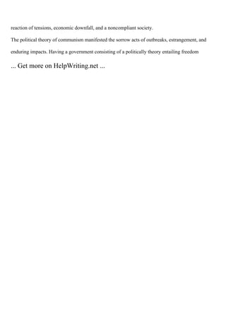 reaction of tensions, economic downfall, and a noncompliant society.
The political theory of communism manifested the sorrow acts of outbreaks, estrangement, and
enduring impacts. Having a government consisting of a politically theory entailing freedom
... Get more on HelpWriting.net ...
 