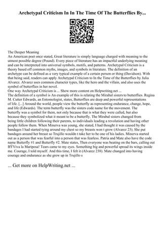 Archetypal Criticism In In The Time Of The Butterflies By...
The Deeper Meaning
An American poet once stated, Great literature is simply language charged with meaning to the
utmost possible degree (Pound). Every piece of literature has an impactful underlying meaning
and can be interpreted into universal symbols, motifs, and patterns. Archetypal Criticism is a
theory based off common myths, images, and symbols in literature. The definition of an
archetype can be defined as a very typical example of a certain person or thing (Davidson). With
that being said, readers can apply Archetypal Criticism to In the Time of the Butterflies by Julia
Alvarez. Alvarez uses common character types, like the hero and the villain, and also uses the
symbol of butterflies in her novel.
One way Archetypal Criticism is ... Show more content on Helpwriting.net ...
The definition of a symbol is An example of this is relating the Mirabal sisters to butterflies. Regina
M. Cutter Edwards, an Entomologist, states, Butterflies are deep and powerful representations
of life. [...] Around the world, people view the butterfly as representing endurance, change, hope,
and life (Edwards). The term butterfly was the sisters code name for the movement. The
butterfly was a symbol for them, not only because that is what they were called, but also
because they symbolized what it meant to be a butterfly. The Mirabal sisters changed from
being little children following their parents, to individuals leading a revolution and having other
people follow them. When Minerva was young, she stated, I had thought it was caused by the
bandages I had started tying around my chest so my breasts won t grow (Alvarez 23). She put
bandages around her breast so Trujillo wouldn t take her to be one of his ladies. Minerva started
out as a person that was fearful into a person that was fearless. Patria and Mate also have the code
name Butterfly #1 and Butterfly #2. Mate states, Then everyone was beating on the bars, calling out
ВЎViva la Mariposa! Tears came to my eyes. Something big and powerful spread its wings inside
me. Courage, I told myself. And this time, I felt it (Alvarez 238). Mate changed into having
courage and endurance as she grew up in Trujillo s
... Get more on HelpWriting.net ...
 