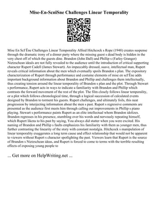 Mise-En-ScпїЅne Challenges Linear Temporality
Mise En ScГЁne Challenges Linear Temporality Alfred Hitchcock s Rope (1948) creates suspense
through the dramatic irony of a dinner party where the missing guest s dead body is hidden in the
very chest off of which the guests dine. Brandon (John Dall) and Phillip s (Farley Granger)
Nietzschean ideals are not fully revealed to the audience until the introduction of critical supporting
character Rupert Cadell (James Stewart). An impeccably dressed, suave, intellectual man, Rupert
reveals critical information about the men which eventually spoils Brandon s plan. The expository
characterization of Rupert through performance and costume elements of mise en scГЁne adds
important background information about Brandon and Phillip and challenges them intellectually,
thus creating tension around the linear temporality of Brandon s plan and the plot. Through Stewart
s performance, Rupert acts in ways to indicate a familiarity with Brandon and Phillip which
contrasts the forward movement of the rest of the plot. The film closely follows linear temporality,
or a plot which follows chronological time, through a logical succession of calculated events
designed by Brandon to torment his guests. Rupert challenges, and ultimately foils, this neat
progression by interjecting information about the men s past. Rupert s regressive comments are
presented as the audience first meets him through calling out improvements in Phillip s piano
playing. Stewart s performance paints Rupert as an elite intellectual whom Brandon idolizes.
Brandon regresses in his presence, stumbling over his words and nervously repeating himself,
which Rupert likens to his past by saying, You always did stutter when you were excited. His
naming of Brandon and Phillip s faults emphasizes his familiarity with them as younger men, thus
further contrasting the linearity of the story with constant nostalgia. Hitchcock s manipulation of
linear temporality exaggerates a long term cause and effect relationship that would not be apparent
to viewers without Rupert s character spotlighting the past. Viewers learn that Rupert is the source
of Brandon s Nietzschean ideas, and Rupert is forced to come to terms with the terrible resulting
effects of exposing young people to
... Get more on HelpWriting.net ...
 