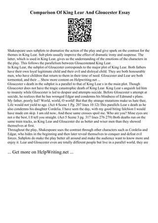 Comparison Of King Lear And Gloucester Essay
Shakespeare uses subplots to dramatize the action of the play and give spark on the contrast for the
themes in King Lear. Sub plots usually improve the effect of dramatic irony and suspense. The
latter, which is used in King Lear, gives us the understanding of the emotions of the characters in
the play. This follows the parallelism between Gloucesterand King Lear.
In King Lear, the subplot of Gloucester corresponds to the major plot of King Lear. Both fathers
have their own loyal legitimate child and their evil and disloyal child. They are both honourable
men, who have children that return to them in their time of need. Gloucester and Lear are both
tormented, and their ... Show more content on Helpwriting.net ...
Gloucester s death in the subplot is a parallel to that of King Lear s in the main plot. Though
Gloucester does not have the tragic catastrophic death of King Lear. King Lear s anguish led him
to insanity while Gloucester is led to despair and attempts suicide. Before Gloucester s attempt at
suicide, he realizes that he has wronged Edgar and condemns his blindness of Edmund s plans.
My father, poorly led? World, world, O world! But that thy strange mutations make us hate thee,
Life would not yield to age. (Act 4 Scene 1 Pg. 207 lines 10 12) This parallels Lear s death as he
also condemns his daughter Cordelia. I have seen the day, with my good biting falchion I would
have made em skip. I am old now, And these same crosses spoil me. Who are you? Mine eyes are
not o the best, I ll tell you straight. (Act 5 Scene 3 pg. 317 lines 276 279) Both deaths run on the
same train tracks, as King Lear and Gloucester die as better and wiser men than they showed
themselves at first.
Throughout the play, Shakespeare uses the contrast through other characters such as Cordelia and
Edgar, who hides in the beginning and then later reveal themselves to conquer and defeat evil
forces. Subplots do make the play better all around and make the audience want to know more and
enjoy it. Lear and Gloucester even are totally different people but live in a parallel world, they are
... Get more on HelpWriting.net ...
 