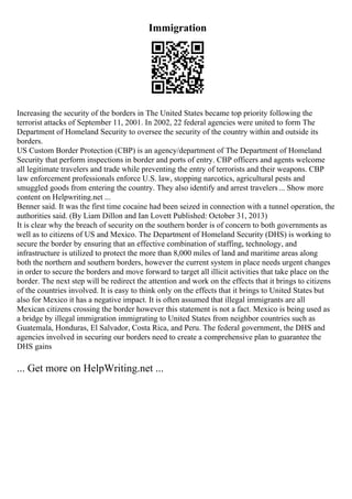Immigration
Increasing the security of the borders in The United States became top priority following the
terrorist attacks of September 11, 2001. In 2002, 22 federal agencies were united to form The
Department of Homeland Security to oversee the security of the country within and outside its
borders.
US Custom Border Protection (CBP) is an agency/department of The Department of Homeland
Security that perform inspections in border and ports of entry. CBP officers and agents welcome
all legitimate travelers and trade while preventing the entry of terrorists and their weapons. CBP
law enforcement professionals enforce U.S. law, stopping narcotics, agricultural pests and
smuggled goods from entering the country. They also identify and arrest travelers... Show more
content on Helpwriting.net ...
Benner said. It was the first time cocaine had been seized in connection with a tunnel operation, the
authorities said. (By Liam Dillon and Ian Lovett Published: October 31, 2013)
It is clear why the breach of security on the southern border is of concern to both governments as
well as to citizens of US and Mexico. The Department of Homeland Security (DHS) is working to
secure the border by ensuring that an effective combination of staffing, technology, and
infrastructure is utilized to protect the more than 8,000 miles of land and maritime areas along
both the northern and southern borders, however the current system in place needs urgent changes
in order to secure the borders and move forward to target all illicit activities that take place on the
border. The next step will be redirect the attention and work on the effects that it brings to citizens
of the countries involved. It is easy to think only on the effects that it brings to United States but
also for Mexico it has a negative impact. It is often assumed that illegal immigrants are all
Mexican citizens crossing the border however this statement is not a fact. Mexico is being used as
a bridge by illegal immigration immigrating to United States from neighbor countries such as
Guatemala, Honduras, El Salvador, Costa Rica, and Peru. The federal government, the DHS and
agencies involved in securing our borders need to create a comprehensive plan to guarantee the
DHS gains
... Get more on HelpWriting.net ...
 