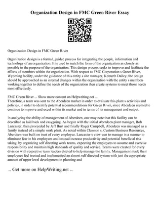 Organization Design in FMC Green River Essay
Organization Design in FMC Green River
Organization design is a formal, guided process for integrating the people, information and
technology of an organization. It is used to match the form of the organization as closely as
possible to the purpose of the organization. This design process seeks to improve and facilitate the
efforts of members within the organization. With respect to FMC Corporation s Green River,
Wyoming facility, under the guidance of this entity s site manager, Kenneth Dailey, the design
should be approached as an internal changes within the organization with the entity s members
working together to define the needs of the organization then create systems to meet those needs
most effectively.
FMC Green River ... Show more content on Helpwriting.net ...
Therefore, a team was sent to the Aberdeen market in order to evaluate this plant s activities and
policies, in order to identify potential recommendations for Green River, since Aberdeen seemed to
continue to improve and excel within its market and in terms of its management and output.
In analyzing the ability of management of Aberdeen, one may note that this facility can be
described as laid back and easygoing. As begun with the initial Aberdeen plant manager, Bob
Lancaster, then proceeded by Jeff Bust and finally Roger Campbell, Aberdeen was managed as a
family instead of a simple work plant. As noted within Clawson s, Custom Business Resources,
Aberdeen was built on trust of every employee. Lancaster s view was to manage in a manner to
eliminate fear in his employees and instead increase productivity and potential beneficial risk
taking, by organizing self directing work teams, expecting the employees to assume and exercise
responsibility and maintain high standards of quality and service. Teams were created for every
division with respective team leaders elected to help manage the family. Management made their
employees feel trusted and implemented an almost self directed system with just the appropriate
amount of upper level development in planning and
... Get more on HelpWriting.net ...
 