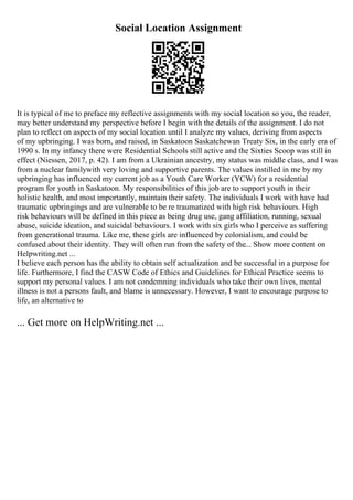 Social Location Assignment
It is typical of me to preface my reflective assignments with my social location so you, the reader,
may better understand my perspective before I begin with the details of the assignment. I do not
plan to reflect on aspects of my social location until I analyze my values, deriving from aspects
of my upbringing. I was born, and raised, in Saskatoon Saskatchewan Treaty Six, in the early era of
1990 s. In my infancy there were Residential Schools still active and the Sixties Scoop was still in
effect (Niessen, 2017, p. 42). I am from a Ukrainian ancestry, my status was middle class, and I was
from a nuclear familywith very loving and supportive parents. The values instilled in me by my
upbringing has influenced my current job as a Youth Care Worker (YCW) for a residential
program for youth in Saskatoon. My responsibilities of this job are to support youth in their
holistic health, and most importantly, maintain their safety. The individuals I work with have had
traumatic upbringings and are vulnerable to be re traumatized with high risk behaviours. High
risk behaviours will be defined in this piece as being drug use, gang affiliation, running, sexual
abuse, suicide ideation, and suicidal behaviours. I work with six girls who I perceive as suffering
from generational trauma. Like me, these girls are influenced by colonialism, and could be
confused about their identity. They will often run from the safety of the... Show more content on
Helpwriting.net ...
I believe each person has the ability to obtain self actualization and be successful in a purpose for
life. Furthermore, I find the CASW Code of Ethics and Guidelines for Ethical Practice seems to
support my personal values. I am not condemning individuals who take their own lives, mental
illness is not a persons fault, and blame is unnecessary. However, I want to encourage purpose to
life, an alternative to
... Get more on HelpWriting.net ...
 