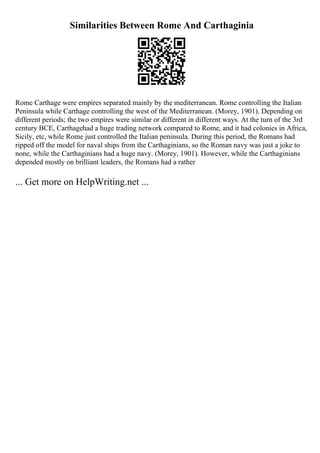 Similarities Between Rome And Carthaginia
Rome Carthage were empires separated mainly by the mediterranean. Rome controlling the Italian
Peninsula while Carthage controlling the west of the Mediterranean. (Morey, 1901). Depending on
different periods; the two empires were similar or different in different ways. At the turn of the 3rd
century BCE, Carthagehad a huge trading network compared to Rome, and it had colonies in Africa,
Sicily, etc, while Rome just controlled the Italian peninsula. During this period, the Romans had
ripped off the model for naval ships from the Carthaginians, so the Roman navy was just a joke to
none, while the Carthaginians had a huge navy. (Morey, 1901). However, while the Carthaginians
depended mostly on brilliant leaders, the Romans had a rather
... Get more on HelpWriting.net ...
 