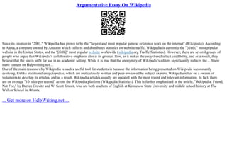 Argumentative Essay On Wikipedia
Since its creation in "2001," Wikipedia has grown to be the "largest and most popular general reference work on the internet" (Wikipedia). According
to Alexa, a company owned by Amazon which collects and distributes statistics on website traffic, Wikipedia is currently the "[sixth]" most popular
website in the United States, and the "[fifth]" most popular website worldwide (wikipedia.org Traffic Statistics). However, there are several groups of
people who argue that Wikipedia's collaborative emphasis also is its greatest flaw, as it makes the encyclopedia lack credibility, and as a result, they
believe that the site is unfit for use in an academic setting. While it is true that the anonymity of Wikipedia's editors significantly reduces the ... Show
more content on Helpwriting.net ...
One of the main reasons why Wikipedia is such a useful tool for students is because the information being presented on Wikipedia is constantly
evolving. Unlike traditional encyclopedias, which are meticulously written and peer–reviewed by subject experts, Wikipedia relies on a swarm of
volunteers to develop its articles, and as a result, Wikipedia articles usually are updated with the most recent and relevant information. In fact, there
are on average "10 edits per second" across the Wikipedia platform (Wikipedia:Statistics). This is further emphasized in the article, "Wikipedia: Friend,
Not Foe," by Darren Crovitz and W. Scott Smoot, who are both teachers of English at Kennesaw State University and middle school history at The
Walker School in Atlanta,
... Get more on HelpWriting.net ...
 