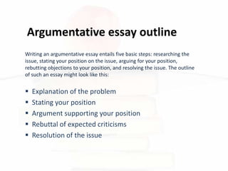 Argumentative essay outline
 Explanation of the problem
 Stating your position
 Argument supporting your position
 Rebuttal of expected criticisms
 Resolution of the issue
Writing an argumentative essay entails five basic steps: researching the
issue, stating your position on the issue, arguing for your position,
rebutting objections to your position, and resolving the issue. The outline
of such an essay might look like this:
 