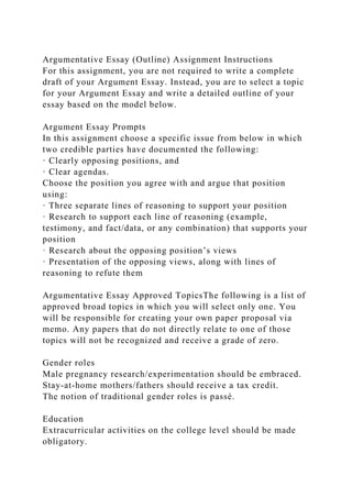 Argumentative Essay (Outline) Assignment Instructions
For this assignment, you are not required to write a complete
draft of your Argument Essay. Instead, you are to select a topic
for your Argument Essay and write a detailed outline of your
essay based on the model below.
Argument Essay Prompts
In this assignment choose a specific issue from below in which
two credible parties have documented the following:
· Clearly opposing positions, and
· Clear agendas.
Choose the position you agree with and argue that position
using:
· Three separate lines of reasoning to support your position
· Research to support each line of reasoning (example,
testimony, and fact/data, or any combination) that supports your
position
· Research about the opposing position’s views
· Presentation of the opposing views, along with lines of
reasoning to refute them
Argumentative Essay Approved TopicsThe following is a list of
approved broad topics in which you will select only one. You
will be responsible for creating your own paper proposal via
memo. Any papers that do not directly relate to one of those
topics will not be recognized and receive a grade of zero.
Gender roles
Male pregnancy research/experimentation should be embraced.
Stay-at-home mothers/fathers should receive a tax credit.
The notion of traditional gender roles is passé.
Education
Extracurricular activities on the college level should be made
obligatory.
 