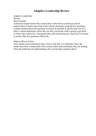 Adaptive Leadership Review
Adaptive Leadership
Review
Key Concepts
Continuous Improvement The current data is what drives continuous school
improvement. Leaders must look at the school s programs using the key questions.
Leaders should answer the questions as honest as possible to get the most out of it.
Once a school determines where they are they can decide what is going to get them
to where they want to be. Assessment data, and school processes need to be reviewed
to answer they key questions effectively.
Purpose Driven Vision
First, leaders must understand what vision is and why it is important. Next, the
leader must have a understand of the current school and community they are leading.
Once the leader has an understanding, they can develop a purpose that is
 