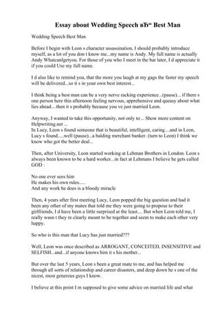 Essay about Wedding Speech вЂ“ Best Man
Wedding Speech Best Man
Before I begin with Leon s character assassination, I should probably introduce
myself, as a lot of you don t know me...my name is Andy. My full name is actually
Andy WhatcanIgetyou. For those of you who I meet in the bar later, I d appreciate it
if you could Use my full name.
I d also like to remind you, that the more you laugh at my gags the faster my speech
will be delivered...so it s in your own best interest...
I think being a best man can be a very nerve racking experience...(pause)... if there s
one person here this afternoon feeling nervous, apprehensive and queasy about what
lies ahead....then it s probably because you ve just married Leon.
Anyway, I wanted to take this opportunity, not only to... Show more content on
Helpwriting.net ...
In Lucy, Leon s found someone that is beautiful, intelligent, caring....and in Leon,
Lucy s found.....well (pause)...a balding merchant banker. (turn to Leon) I think we
know who got the better deal...
Then, after University, Leon started working at Lehman Brothers in London. Leon s
always been known to be a hard worker...in fact at Lehmans I believe he gets called
GOD :
No one ever sees him
He makes his own rules.....
And any work he does is a bloody miracle
Then, 4 years after first meeting Lucy, Leon popped the big question and had it
been any other of my mates that told me they were going to propose to their
girlfriends, I d have been a little surprised at the least.... But when Leon told me, I
really wasn t they re clearly meant to be together and seem to make each other very
happy.
So who is this man that Lucy has just married???
Well, Leon was once described as ARROGANT, CONCEITED, INSENSITIVE and
SELFISH...and...if anyone knows him it s his mother...
But over the last 5 years, Leon s been a great mate to me, and has helped me
through all sorts of relationship and career disasters, and deep down he s one of the
nicest, most generous guys I know.
I believe at this point I m supposed to give some advice on married life and what
 