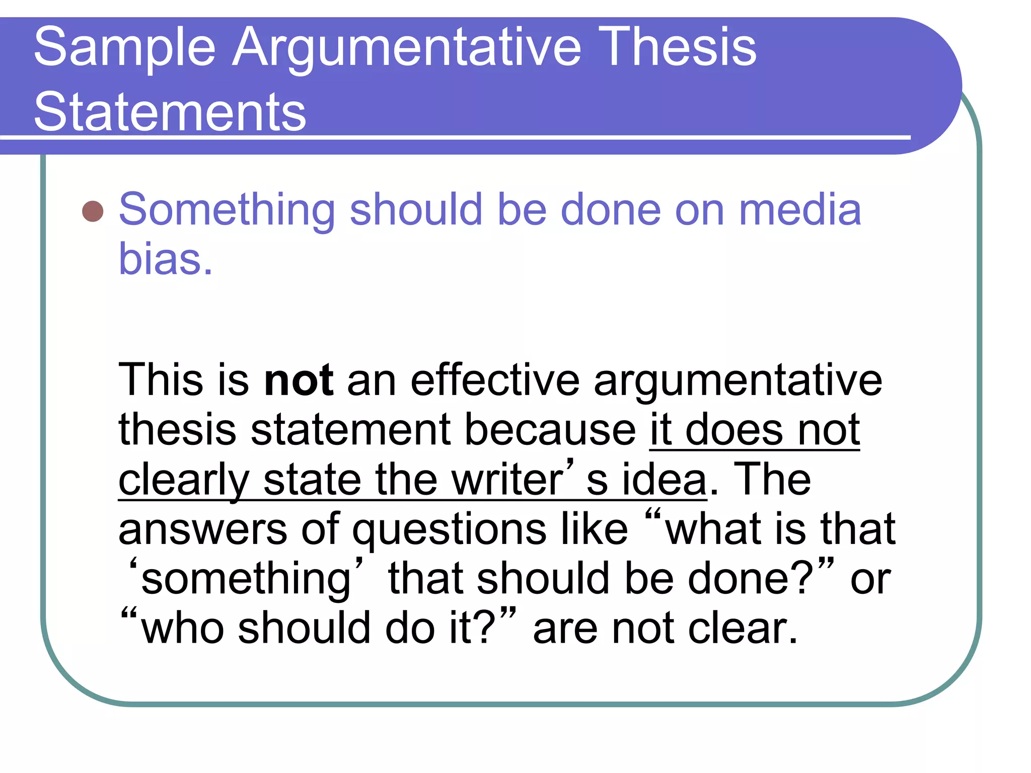 Sample Argumentative Thesis
Statements
 Something should be done on media
bias.
This is not an effective argumentative
thesis statement because it does not
clearly state the writer’s idea. The
answers of questions like “what is that
‘something’ that should be done?” or
“who should do it?” are not clear.
 