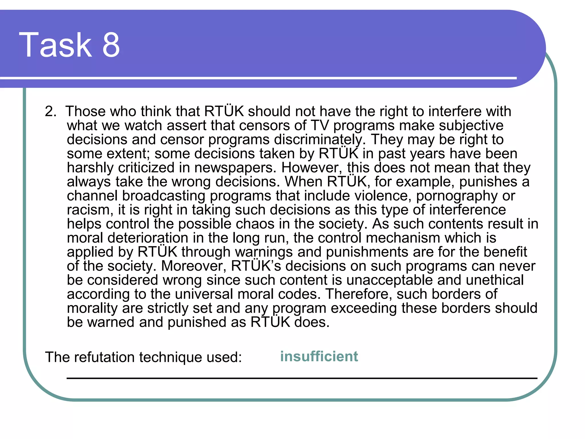 Task 8
2. Those who think that RTÜK should not have the right to interfere with
what we watch assert that censors of TV programs make subjective
decisions and censor programs discriminately. They may be right to
some extent; some decisions taken by RTÜK in past years have been
harshly criticized in newspapers. However, this does not mean that they
always take the wrong decisions. When RTÜK, for example, punishes a
channel broadcasting programs that include violence, pornography or
racism, it is right in taking such decisions as this type of interference
helps control the possible chaos in the society. As such contents result in
moral deterioration in the long run, the control mechanism which is
applied by RTÜK through warnings and punishments are for the benefit
of the society. Moreover, RTÜK’s decisions on such programs can never
be considered wrong since such content is unacceptable and unethical
according to the universal moral codes. Therefore, such borders of
morality are strictly set and any program exceeding these borders should
be warned and punished as RTÜK does.
The refutation technique used:
__________________________________________________________
insufficient
 