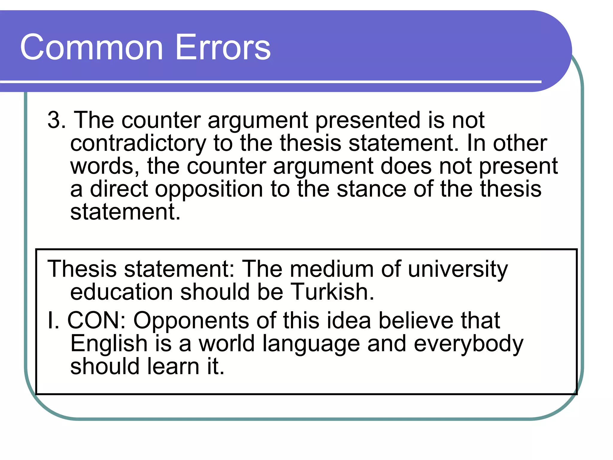 Common Errors
3. The counter argument presented is not
contradictory to the thesis statement. In other
words, the counter argument does not present
a direct opposition to the stance of the thesis
statement.
Thesis statement: The medium of university
education should be Turkish.
I. CON: Opponents of this idea believe that
English is a world language and everybody
should learn it.
 