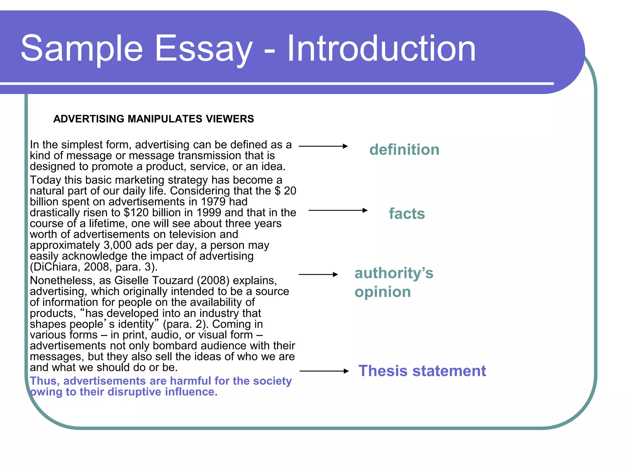Sample Essay - Introduction
ADVERTISING MANIPULATES VIEWERS
In the simplest form, advertising can be defined as a
kind of message or message transmission that is
designed to promote a product, service, or an idea.
Today this basic marketing strategy has become a
natural part of our daily life. Considering that the $ 20
billion spent on advertisements in 1979 had
drastically risen to $120 billion in 1999 and that in the
course of a lifetime, one will see about three years
worth of advertisements on television and
approximately 3,000 ads per day, a person may
easily acknowledge the impact of advertising
(DiChiara, 2008, para. 3).
Nonetheless, as Giselle Touzard (2008) explains,
advertising, which originally intended to be a source
of information for people on the availability of
products, “has developed into an industry that
shapes people’s identity” (para. 2). Coming in
various forms – in print, audio, or visual form –
advertisements not only bombard audience with their
messages, but they also sell the ideas of who we are
and what we should do or be.
Thus, advertisements are harmful for the society
owing to their disruptive influence.
Thesis statement
authority’s
opinion
definition
facts
 