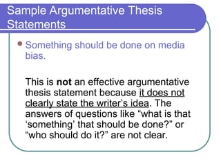 Sample Argumentative Thesis
Statements
Something should be done on media
bias.
This is not an effective argumentative
thesis statement because it does not
clearly state the writer’s idea. The
answers of questions like “what is that
‘something’ that should be done?” or
“who should do it?” are not clear.
 