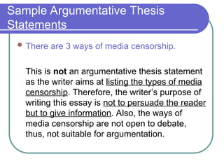 Sample Argumentative Thesis
Statements
 There are 3 ways of media censorship.
This is not an argumentative thesis statement
as the writer aims at listing the types of media
censorship. Therefore, the writer’s purpose of
writing this essay is not to persuade the reader
but to give information. Also, the ways of
media censorship are not open to debate,
thus, not suitable for argumentation.
 