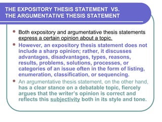 THE EXPOSITORY THESIS STATEMENT VS.
THE ARGUMENTATIVE THESIS STATEMENT
 Both expository and argumentative thesis statements
express a certain opinion about a topic.
 However, an expository thesis statement does not
include a sharp opinion; rather, it discusses
advantages, disadvantages, types, reasons,
results, problems, solutions, processes, or
categories of an issue often in the form of listing,
enumeration, classification, or sequencing.
 An argumentative thesis statement, on the other hand,
has a clear stance on a debatable topic, fiercely
argues that the writer’s opinion is correct and
reflects this subjectivity both in its style and tone.
 