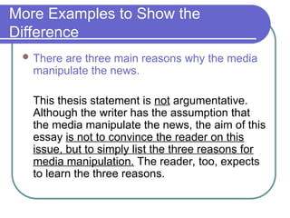 More Examples to Show the
Difference
 There are three main reasons why the media
manipulate the news.
This thesis statement is not argumentative.
Although the writer has the assumption that
the media manipulate the news, the aim of this
essay is not to convince the reader on this
issue, but to simply list the three reasons for
media manipulation. The reader, too, expects
to learn the three reasons.
 