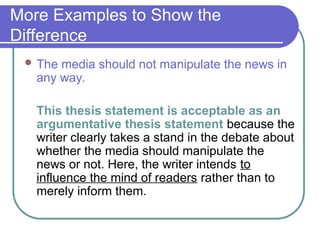 More Examples to Show the
Difference
 The media should not manipulate the news in
any way.
This thesis statement is acceptable as an
argumentative thesis statement because the
writer clearly takes a stand in the debate about
whether the media should manipulate the
news or not. Here, the writer intends to
influence the mind of readers rather than to
merely inform them.
 