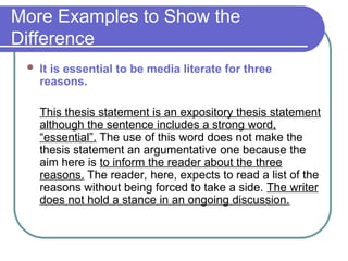 More Examples to Show the
Difference
 It is essential to be media literate for three
reasons.
This thesis statement is an expository thesis statement
although the sentence includes a strong word,
“essential”. The use of this word does not make the
thesis statement an argumentative one because the
aim here is to inform the reader about the three
reasons. The reader, here, expects to read a list of the
reasons without being forced to take a side. The writer
does not hold a stance in an ongoing discussion.
 