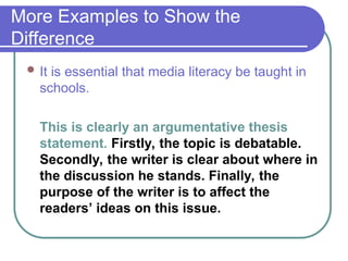 More Examples to Show the
Difference
 It is essential that media literacy be taught in
schools.
This is clearly an argumentative thesis
statement. Firstly, the topic is debatable.
Secondly, the writer is clear about where in
the discussion he stands. Finally, the
purpose of the writer is to affect the
readers’ ideas on this issue.
 