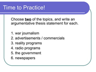 Time to Practice!
Choose two of the topics, and write an
argumentative thesis statement for each.
1. war journalism
2. advertisements / commercials
3. reality programs
4. radio programs
5. the government
6. newspapers
 
