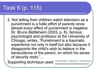 Task 6 (p. 115)
2. Not letting their children watch television as a
punishment is a futile effort of parents since
almost every effect of punishment is negative.
Dr. Bruno Bettleheim (2003, p. 8), famous
psychologist and professor at the University of
Chicago, writes, “Punishment is a traumatic
experience not only in itself but also because it
disappoints the child’s wish to believe in the
benevolence of the parent, on which his sense
of security rests.”…
Supporting technique used: ________________
Authority’s opinion / testimony
 