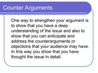 Counter Arguments
One way to strengthen your argument is
to show that you have a deep
understanding of the issue and also to
show that you can anticipate and
address the counterarguments or
objections that your audience may have.
In this way you show that you have
thought the issue in detail.
 