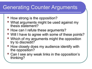 Generating Counter Arguments
 How strong is the opposition?
 What arguments might be used against my
thesis statement?
 How can I refute these arguments?
 Will I have to agree with some of these points?
 Which of my arguments might the opposition
try to discredit?
 How closely does my audience identify with
the opposition?
 Can I see any weak links in the opposition’s
thinking?
 