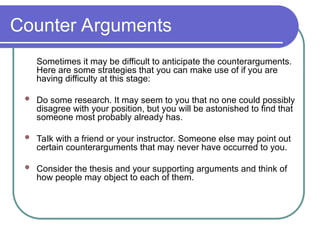 Counter Arguments
Sometimes it may be difficult to anticipate the counterarguments.
Here are some strategies that you can make use of if you are
having difficulty at this stage:
 Do some research. It may seem to you that no one could possibly
disagree with your position, but you will be astonished to find that
someone most probably already has.
 Talk with a friend or your instructor. Someone else may point out
certain counterarguments that may never have occurred to you.
 Consider the thesis and your supporting arguments and think of
how people may object to each of them.
 