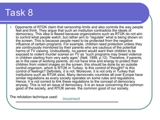 Task 8
1. Opponents of RTÜK claim that censorship limits and also controls the way people
feel and think. They argue that such an institution contradicts the ideals of
democracy. This idea is flawed because organizations such as RTÜK do not aim
to control what people watch, but rather aim to “regulate” what is being shown on
the screen. This is because people need to be protected from the negative
influence of certain programs. For example, children need protection unless they
are continuously monitored by their parents who are cautious of the potential
harms of TV viewing. Undoubtedly, no parent would want their children to be
exposed to violent murder scenes on TV as “such programs may breed violence
in children starting from very early ages” (Nell, 1999, p.12). Therefore, if parents,
as in the case of working parents, do not have time and energy to protect their
children from violent images on the screen, this should be done by an outside
control organism, which is RTÜK in Turkey. Is this control of thought? Is this
control of feelings? Definitely, it is not. Moreover, it is not only in Turkey that
institutions such as RTÜK exist. Many democratic countries all over Europe have
similar regulations as every society operates on some rules and regulations.
Hence, it is not correct to link these regulations to the concept of democracy
anyway. This is not an issue of democracy. It is an issue concerning the common
good of the society, and RTÜK serves the common good of our society.
The refutation technique used:
____________________________________________________
incorrect
 