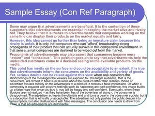 Sample Essay (Con Ref Paragraph)
Some may argue that advertisements are beneficial. It is the contention of these
supporters that advertisements are essential in keeping the market alive and rivalry
hot. They believe that it is thanks to advertisements that companies working on the
same line can display their products on the market equally and fairly.
However, this idea cannot go further than being an immature claim because this
rivalry is unfair. It is only the companies who can “afford” broadcasting strong
propaganda of their product that can actually survive in this competitive environment. In
that sense, small companies are destined to be wiped out from the market.
Proponents of advertisements may also assert that consumers become more
“aware” and “conscious”. This position goes on to say that advertisements help the
undecided customers come to a decision seeing all the available products on the
media.
This point has merits on the surface and could be acceptable to an extent. It is true
that advertisements inform the consumers on the availability and variety of goods.
Yet, serious doubts can be raised against this view when one considers the
shortcomings of the messages the viewers are exposed to. The target audience, that is the
consumers, are forced to believe in illusions about the product rather than realities. When an
advertiser focuses merely on the advantages of a product, it creates a false impression. Or when a
commodity is equated with positive feelings such as happiness and self-confidence, this image builds
up a false hope that once you buy it, you will be happy and self-confident. Eventually, when these
illusions are not realized – as they have been lies of the advertiser all along -, the consumer is
disappointed. The advertiser achieves the ultimate end and turns a gear in the consumer society, but it
is a deception that is ethically unacceptable. The advertiser not only pushes the public deeper into
consumption, but also disillusions it with false messages. The conclusion one needs to draw from
these is that advertisements are detrimental.
 