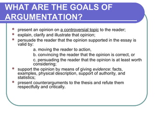 WHAT ARE THE GOALS OF
ARGUMENTATION?
 present an opinion on a controversial topic to the reader;
 explain, clarify and illustrate that opinion;
 persuade the reader that the opinion supported in the essay is
valid by:
a. moving the reader to action,
b. convincing the reader that the opinion is correct, or
c. persuading the reader that the opinion is at least worth
considering;
 support the opinion by means of giving evidence: facts,
examples, physical description, support of authority, and
statistics;
 present counterarguments to the thesis and refute them
respectfully and critically.
 