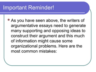 Important Reminder!
As you have seen above, the writers of
argumentative essays need to generate
many supporting and opposing ideas to
construct their argument and this much
of information might cause some
organizational problems. Here are the
most common mistakes:
 