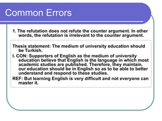Common Errors
1. The refutation does not refute the counter argument. In other
words, the refutation is irrelevant to the counter argument.
Thesis statement: The medium of university education should
be Turkish.
I. CON: Supporters of English as the medium of university
education believe that English is the language in which most
academic studies are published. Therefore, they maintain,
our education should be in English so as to be able to better
understand and respond to these studies.
REF: But learning English is very difficult and not everyone can
master it.
 
