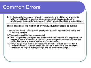 Common Errors
2. In the counter argument refutation paragraph, one of the pro arguments,
which is dealt with in another paragraph as well, is repeated as the
refutation of the counter argument. In other words, the ideas are repetitious.
Thesis statement: The medium of university education should be Turkish.
I. PRO: It will make Turkish more prestigious if we use it in the academic and
scientific context.
II. The students will be more successful.
III. CON: Supporters of English medium universities believe that English is the
language of the academic publication, so having education in English will
contribute to the students’ future accomplishments.
REF: By doing so we miss the opportunity to make Turkish accepted in the
academic circles; Turkish needs to be used in academic and scientific
context so as to gain more prestige and be a world language.
 