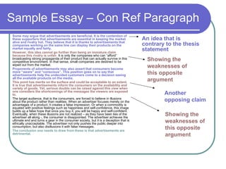 Sample Essay – Con Ref Paragraph
Some may argue that advertisements are beneficial. It is the contention of
these supporters that advertisements are essential in keeping the market
alive and rivalry hot. They believe that it is thanks to advertisements that
companies working on the same line can display their products on the
market equally and fairly.
However, this idea cannot go further than being an immature claim
because this rivalry is unfair. It is only the companies who can “afford”
broadcasting strong propaganda of their product that can actually survive in this
competitive environment. In that sense, small companies are destined to be
wiped out from the market.
Proponents of advertisements may also assert that consumers become
more “aware” and “conscious”. This position goes on to say that
advertisements help the undecided customers come to a decision seeing
all the available products on the media.
This point has merits on the surface and could be acceptable to an extent.
It is true that advertisements inform the consumers on the availability and
variety of goods. Yet, serious doubts can be raised against this view when
one considers the shortcomings of the messages the viewers are exposed
to.
The target audience, that is the consumers, are forced to believe in illusions
about the product rather than realities. When an advertiser focuses merely on the
advantages of a product, it creates a false impression. Or when a commodity is
equated with positive feelings such as happiness and self-confidence, this image
builds up a false hope that once you buy it, you will be happy and self-confident.
Eventually, when these illusions are not realized – as they have been lies of the
advertiser all along -, the consumer is disappointed. The advertiser achieves the
ultimate end and turns a gear in the consumer society, but it is a deception that is
ethically unacceptable. The advertiser not only pushes the public deeper into
consumption, but also disillusions it with false messages.
The conclusion one needs to draw from these is that advertisements are
detrimental.
An idea that is
contrary to the thesis
statement
Showing the
weaknesses of
this opposite
argument
Another
opposing claim
Showing the
weaknesses of
this opposite
argument
 