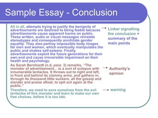 Sample Essay - Conclusion
All in all, attempts trying to justify the benignity of
advertisements are destined to being feeble because
advertisements cause apparent harms on public.
These written, audio or visual messages reinstate
stereotypes and consequently annihilate gender
equality. They also portray impossible body images
for men and women, which eventually manipulates the
public and shakes self-esteem. Finally,
advertisements exploit the future generations for their
own end and cause irreversible impairment on their
health and psychology.
As Sarah Bernhardt (n.d, para. 3) remarks, “The
monster of advertisement... is a sort of octopus with
innumerable tentacles. It throws out to right and left,
in front and behind its clammy arms, and gathers in,
through its thousand little suckers, all the gossip and
slander and praise afloat, to spit out again at the
public.”
Therefore, we need to save ourselves from the evil
tentacles of this monster and learn to make our own
free choices, before it is too late.
Linker signalling
the conclusion +
summary of the
main points
Authority’s
opinion
warning
 