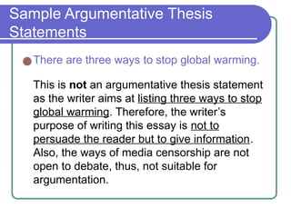 Sample Argumentative Thesis
Statements
●There are three ways to stop global warming.
This is not an argumentative thesis statement
as the writer aims at listing three ways to stop
global warming. Therefore, the writer’s
purpose of writing this essay is not to
persuade the reader but to give information.
Also, the ways of media censorship are not
open to debate, thus, not suitable for
argumentation.
 