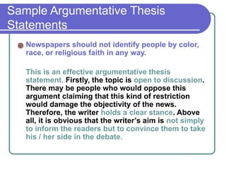 Sample Argumentative Thesis
Statements
● Newspapers should not identify people by color,
race, or religious faith in any way.
This is an effective argumentative thesis
statement. Firstly, the topic is open to discussion.
There may be people who would oppose this
argument claiming that this kind of restriction
would damage the objectivity of the news.
Therefore, the writer holds a clear stance. Above
all, it is obvious that the writer’s aim is not simply
to inform the readers but to convince them to take
his / her side in the debate.
 