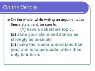 On the Whole
●On the whole, while writing an argumentative
thesis statement, be sure to:
(1) have a debatable topic,
(2) state your claim and stance as
strongly as possible
(3) make the reader understand that
your aim is to persuade rather than
only to inform.
 