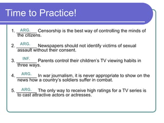 Time to Practice!
1. ________ Censorship is the best way of controlling the minds of
the citizens.
2. ________ Newspapers should not identify victims of sexual
assault without their consent.
3. ________ Parents control their children’s TV viewing habits in
three ways.
4. ________ In war journalism, it is never appropriate to show on the
news how a country’s soldiers suffer in combat.
5. ________ The only way to receive high ratings for a TV series is
to cast attractive actors or actresses.
ARG.
ARG.
INF.
ARG.
ARG.
 