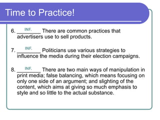 Time to Practice!
6. ________ There are common practices that
advertisers use to sell products.
7. ________ Politicians use various strategies to
influence the media during their election campaigns.
8. ________ There are two main ways of manipulation in
print media; false balancing, which means focusing on
only one side of an argument; and slighting of the
content, which aims at giving so much emphasis to
style and so little to the actual substance.
INF.
INF.
INF.
 