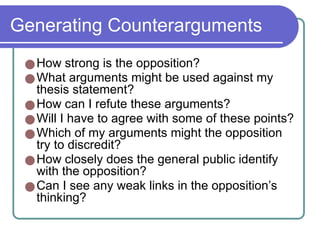 Generating Counterarguments
●How strong is the opposition?
●What arguments might be used against my
thesis statement?
●How can I refute these arguments?
●Will I have to agree with some of these points?
●Which of my arguments might the opposition
try to discredit?
●How closely does the general public identify
with the opposition?
●Can I see any weak links in the opposition’s
thinking?
 