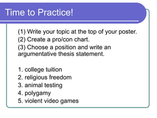 Time to Practice!
(1) Write your topic at the top of your poster.
(2) Create a pro/con chart.
(3) Choose a position and write an
argumentative thesis statement.
1. college tuition
2. religious freedom
3. animal testing
4. polygamy
5. violent video games
 