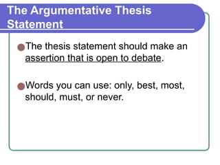 The Argumentative Thesis
Statement
●The thesis statement should make an
assertion that is open to debate.
●Words you can use: only, best, most,
should, must, or never.
 