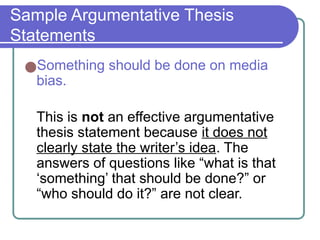 Sample Argumentative Thesis
Statements
●Something should be done on media
bias.
This is not an effective argumentative
thesis statement because it does not
clearly state the writer’s idea. The
answers of questions like “what is that
‘something’ that should be done?” or
“who should do it?” are not clear.
 